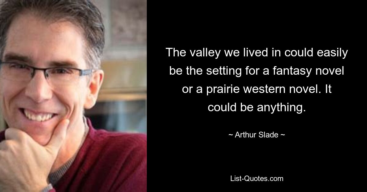 The valley we lived in could easily be the setting for a fantasy novel or a prairie western novel. It could be anything. — © Arthur Slade