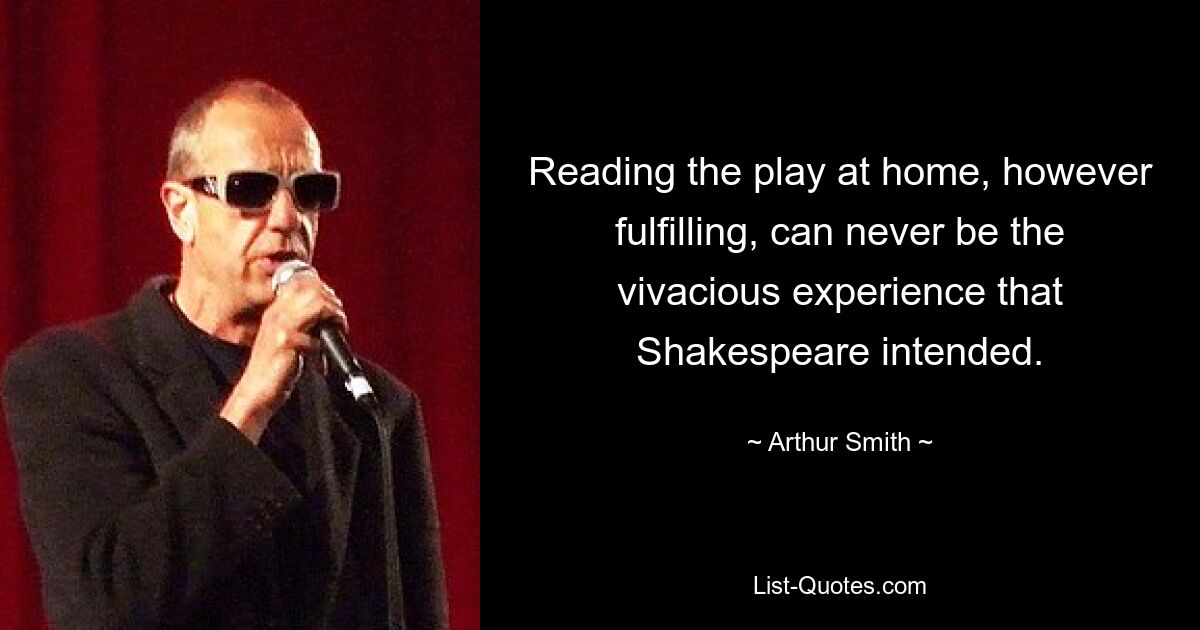 Reading the play at home, however fulfilling, can never be the vivacious experience that Shakespeare intended. — © Arthur Smith