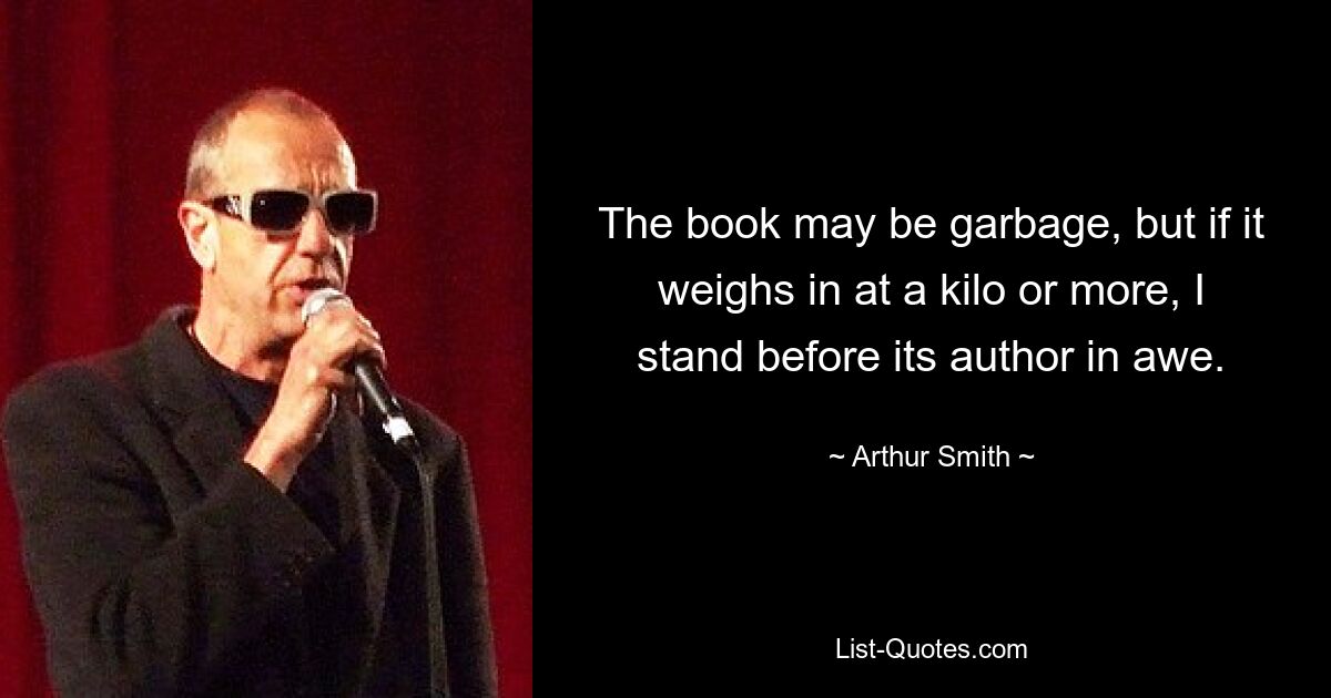 The book may be garbage, but if it weighs in at a kilo or more, I stand before its author in awe. — © Arthur Smith