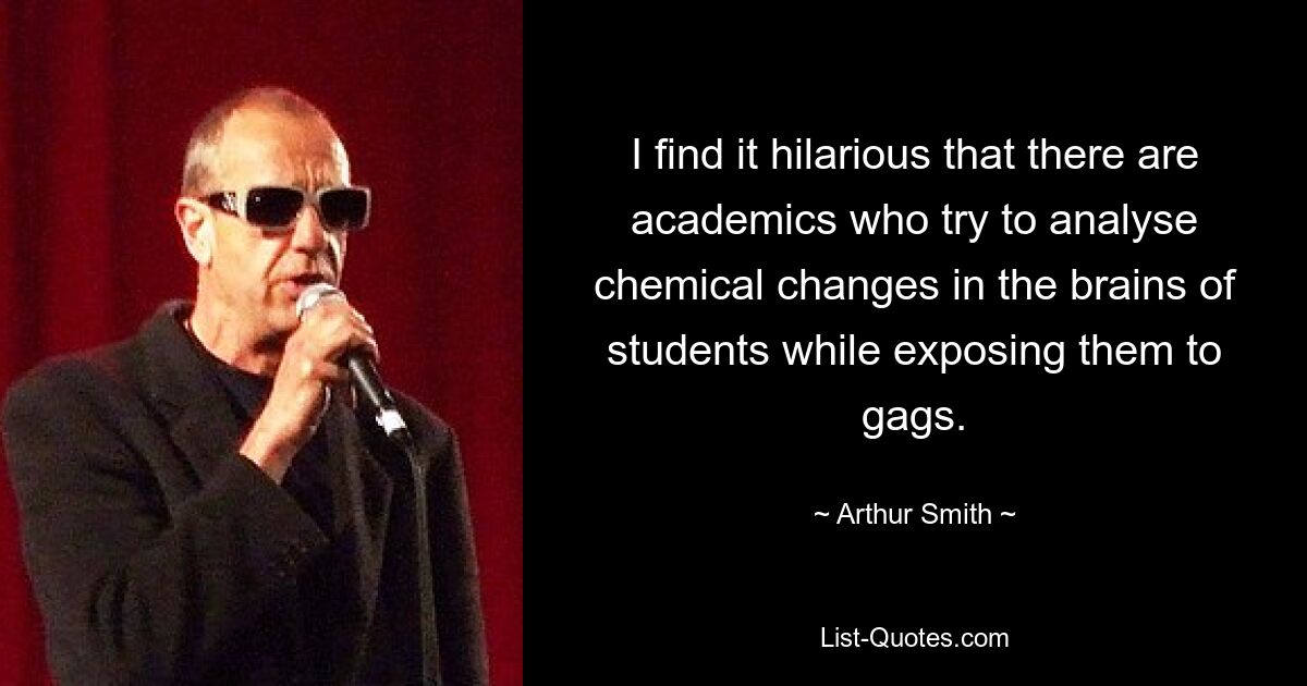 I find it hilarious that there are academics who try to analyse chemical changes in the brains of students while exposing them to gags. — © Arthur Smith