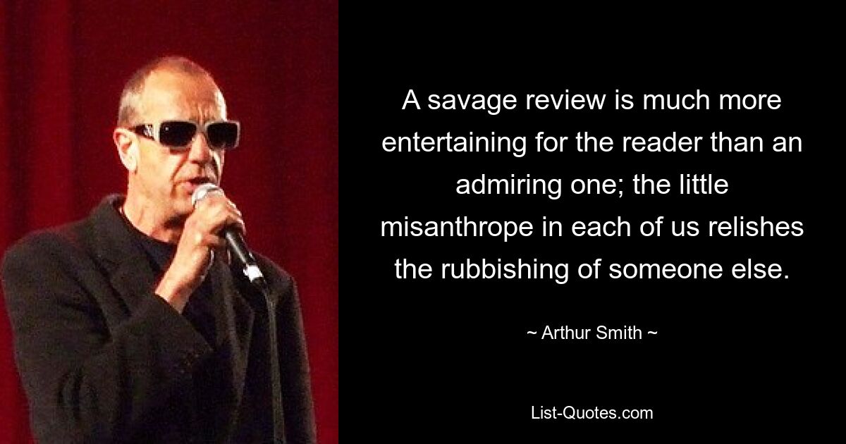 A savage review is much more entertaining for the reader than an admiring one; the little misanthrope in each of us relishes the rubbishing of someone else. — © Arthur Smith