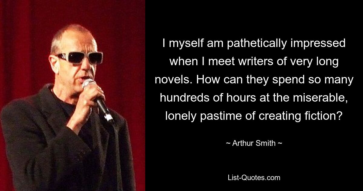 I myself am pathetically impressed when I meet writers of very long novels. How can they spend so many hundreds of hours at the miserable, lonely pastime of creating fiction? — © Arthur Smith