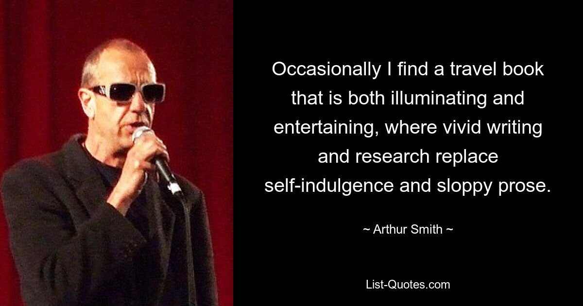 Occasionally I find a travel book that is both illuminating and entertaining, where vivid writing and research replace self-indulgence and sloppy prose. — © Arthur Smith