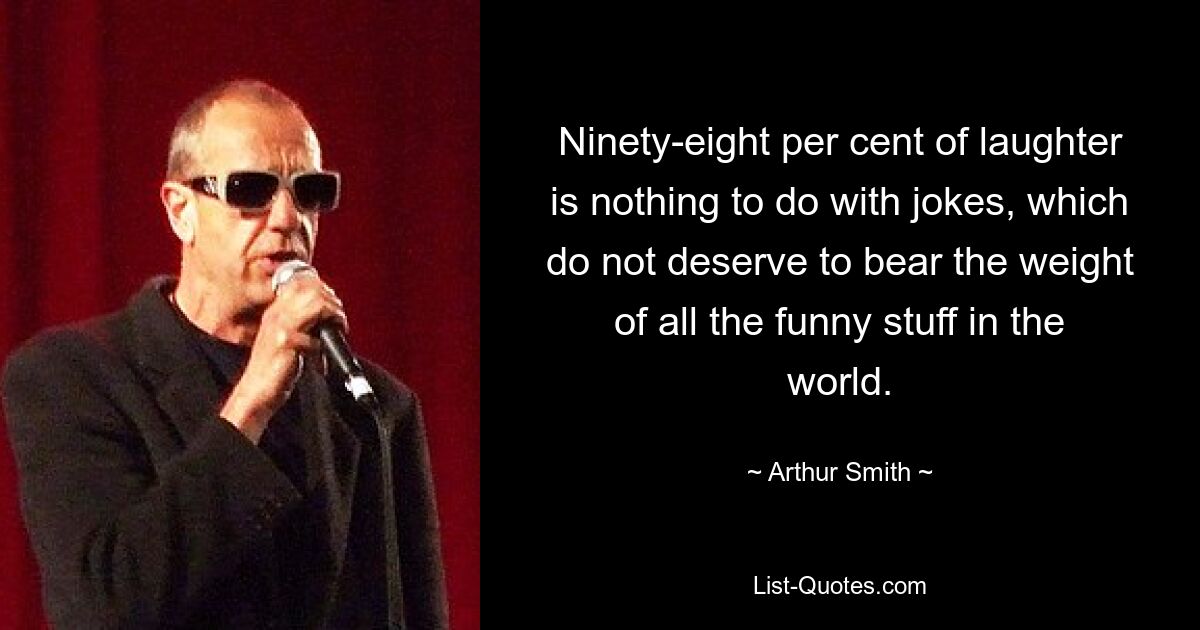 Ninety-eight per cent of laughter is nothing to do with jokes, which do not deserve to bear the weight of all the funny stuff in the world. — © Arthur Smith