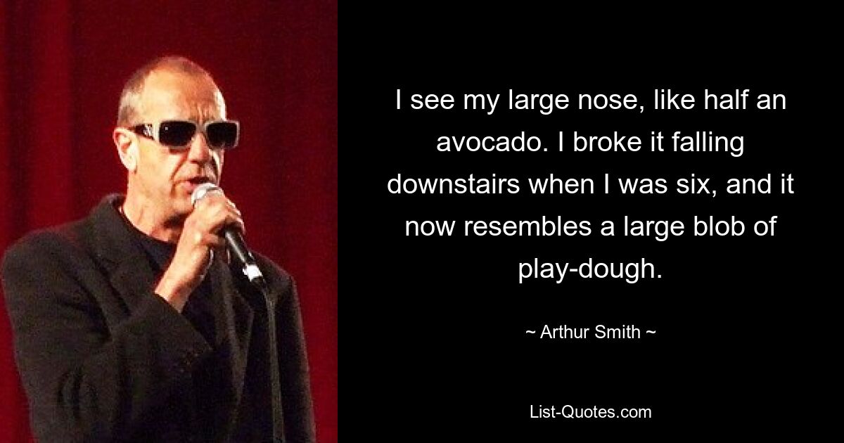 I see my large nose, like half an avocado. I broke it falling downstairs when I was six, and it now resembles a large blob of play-dough. — © Arthur Smith