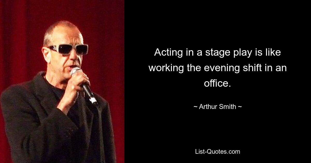 Acting in a stage play is like working the evening shift in an office. — © Arthur Smith