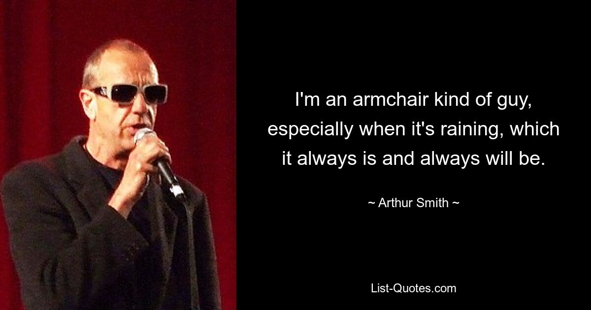 I'm an armchair kind of guy, especially when it's raining, which it always is and always will be. — © Arthur Smith