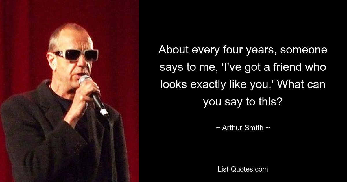 About every four years, someone says to me, 'I've got a friend who looks exactly like you.' What can you say to this? — © Arthur Smith