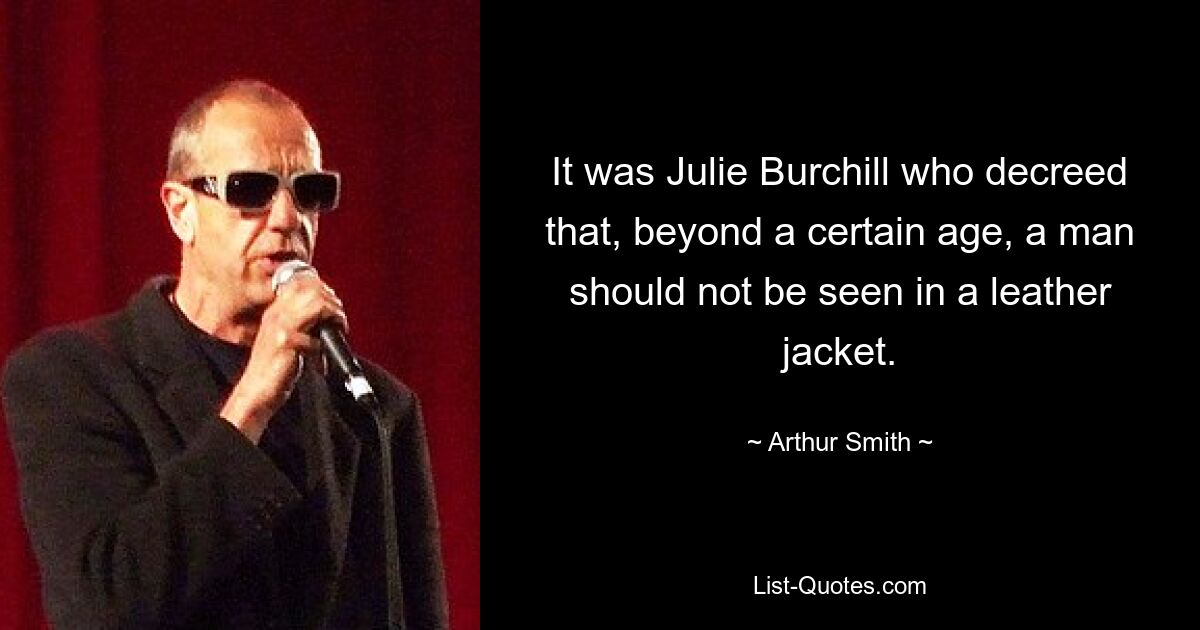 It was Julie Burchill who decreed that, beyond a certain age, a man should not be seen in a leather jacket. — © Arthur Smith