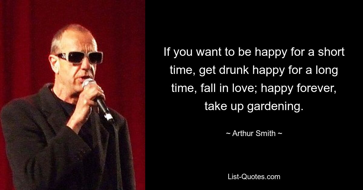 If you want to be happy for a short time, get drunk happy for a long time, fall in love; happy forever, take up gardening. — © Arthur Smith