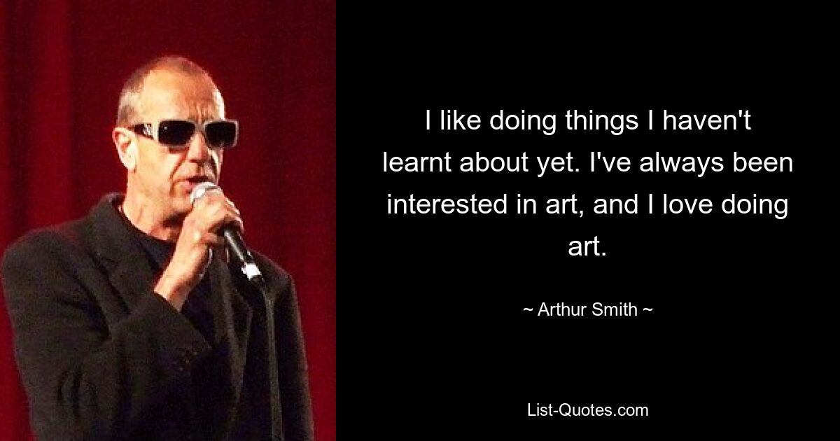 I like doing things I haven't learnt about yet. I've always been interested in art, and I love doing art. — © Arthur Smith