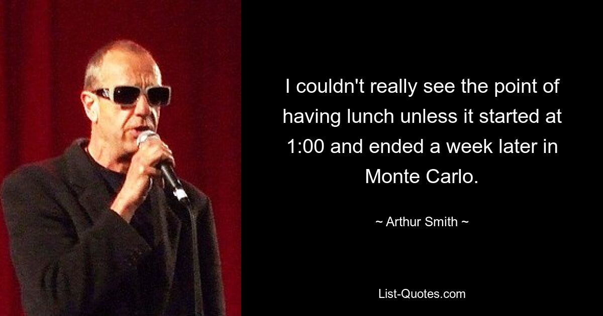 I couldn't really see the point of having lunch unless it started at 1:00 and ended a week later in Monte Carlo. — © Arthur Smith