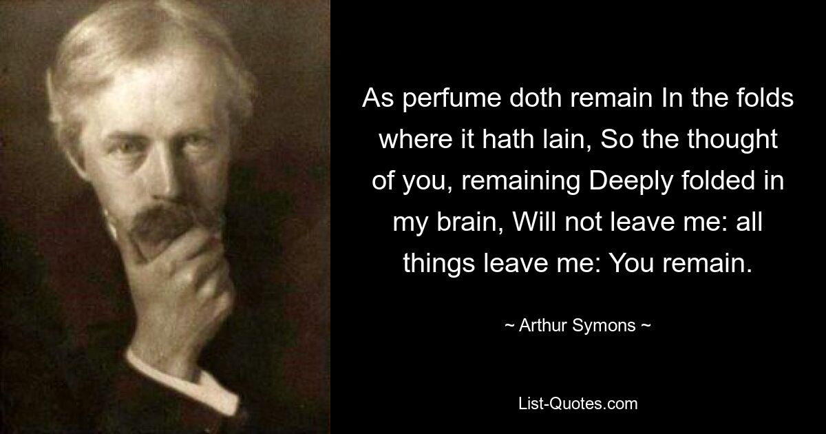 As perfume doth remain In the folds where it hath lain, So the thought of you, remaining Deeply folded in my brain, Will not leave me: all things leave me: You remain. — © Arthur Symons