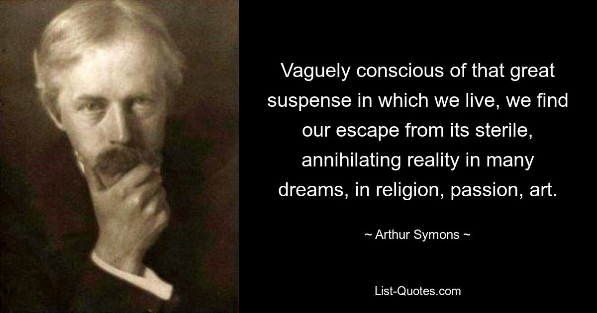 Vaguely conscious of that great suspense in which we live, we find our escape from its sterile, annihilating reality in many dreams, in religion, passion, art. — © Arthur Symons