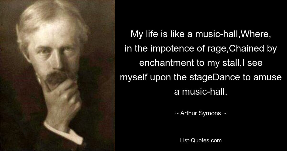 My life is like a music-hall,Where, in the impotence of rage,Chained by enchantment to my stall,I see myself upon the stageDance to amuse a music-hall. — © Arthur Symons