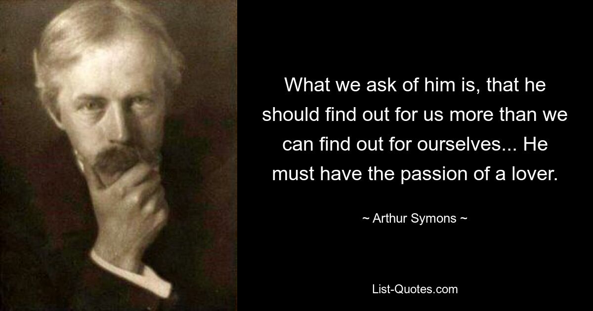 What we ask of him is, that he should find out for us more than we can find out for ourselves... He must have the passion of a lover. — © Arthur Symons