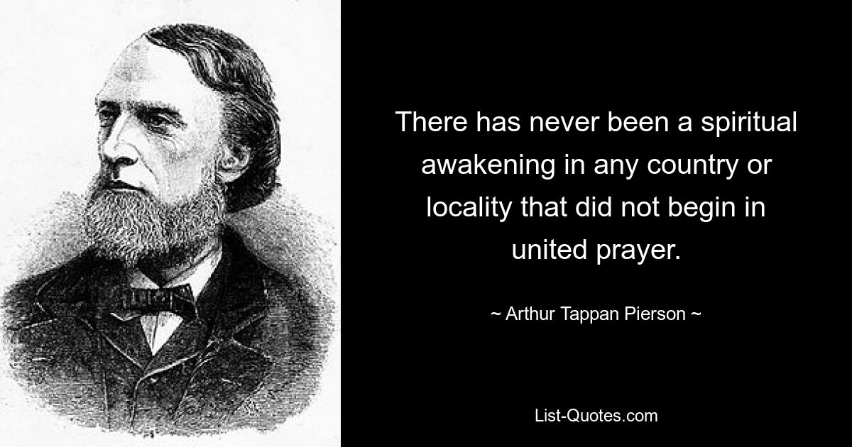 There has never been a spiritual awakening in any country or locality that did not begin in united prayer. — © Arthur Tappan Pierson