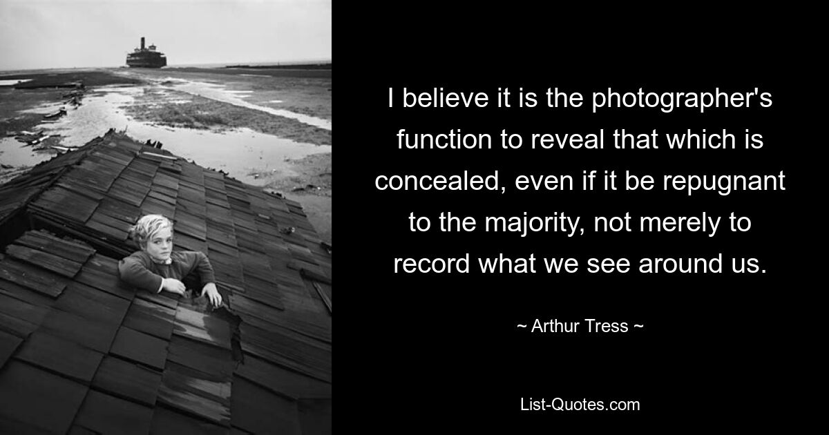 I believe it is the photographer's function to reveal that which is concealed, even if it be repugnant to the majority, not merely to record what we see around us. — © Arthur Tress