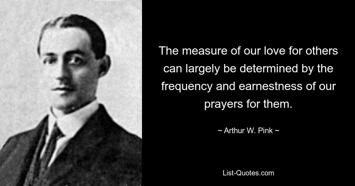 The measure of our love for others can largely be determined by the frequency and earnestness of our prayers for them. — © Arthur W. Pink