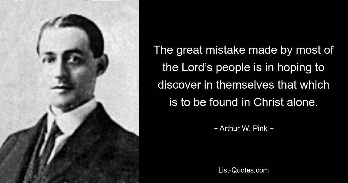 The great mistake made by most of the Lord’s people is in hoping to discover in themselves that which is to be found in Christ alone. — © Arthur W. Pink