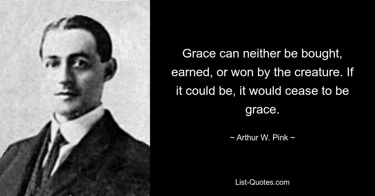 Grace can neither be bought, earned, or won by the creature. If it could be, it would cease to be grace. — © Arthur W. Pink