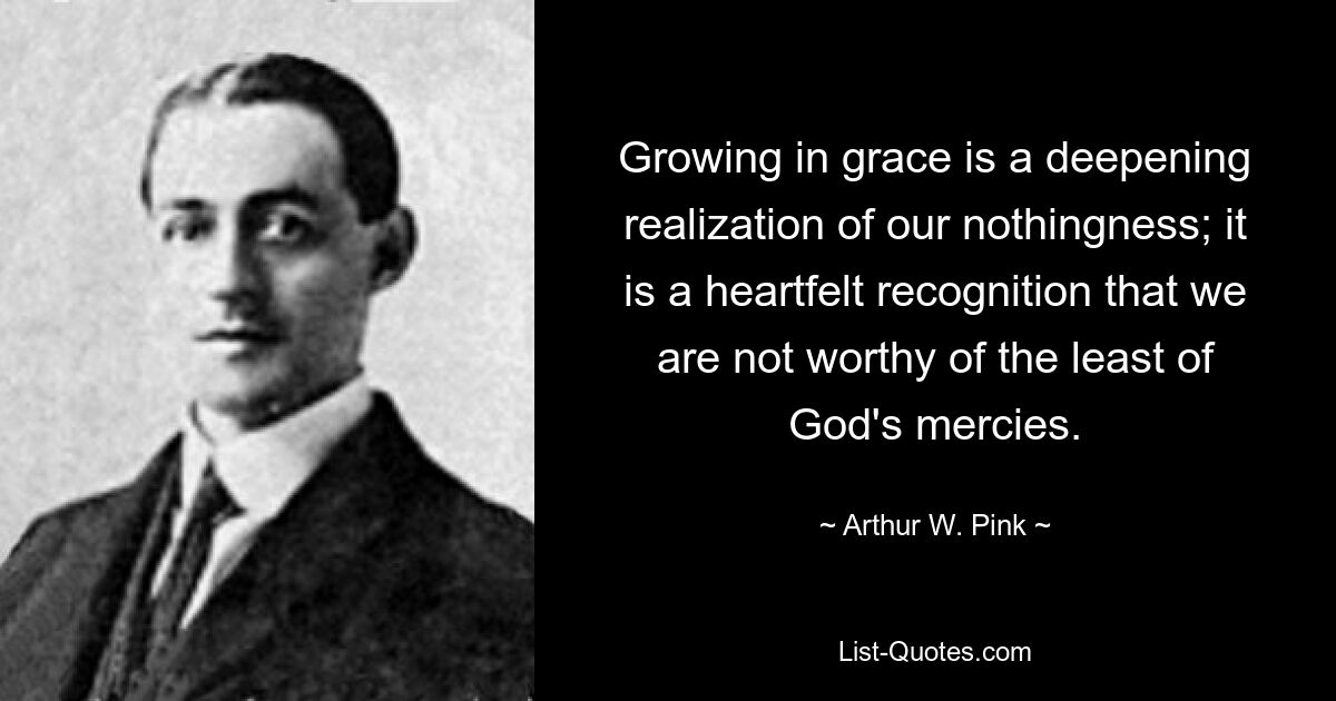 Growing in grace is a deepening realization of our nothingness; it is a heartfelt recognition that we are not worthy of the least of God's mercies. — © Arthur W. Pink