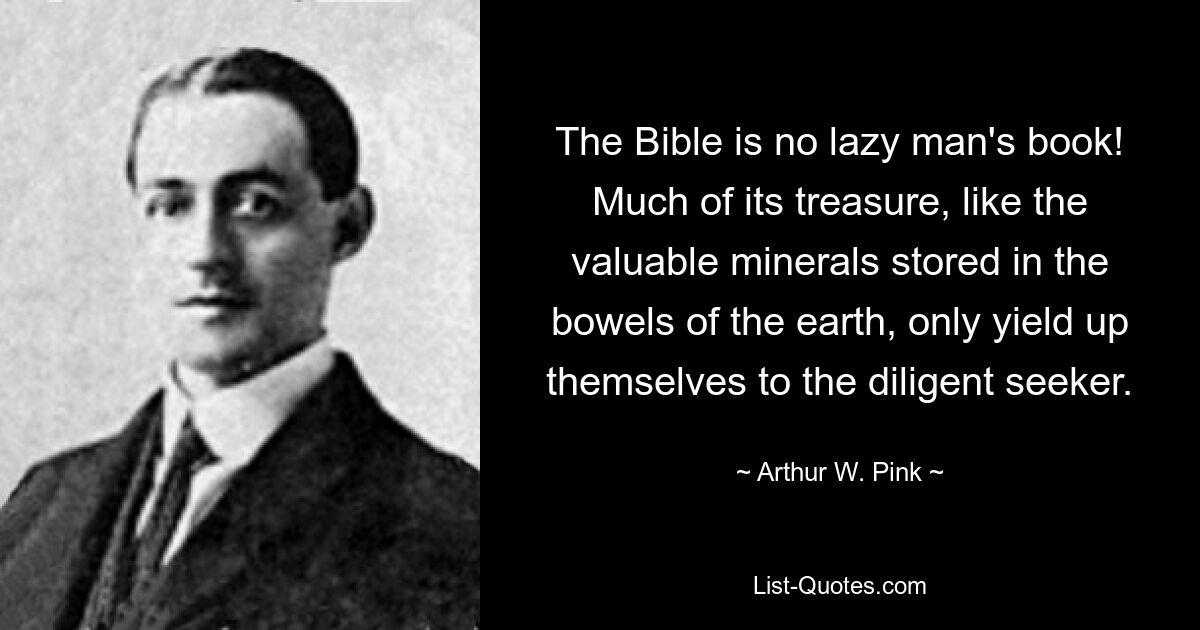 The Bible is no lazy man's book! Much of its treasure, like the valuable minerals stored in the bowels of the earth, only yield up themselves to the diligent seeker. — © Arthur W. Pink