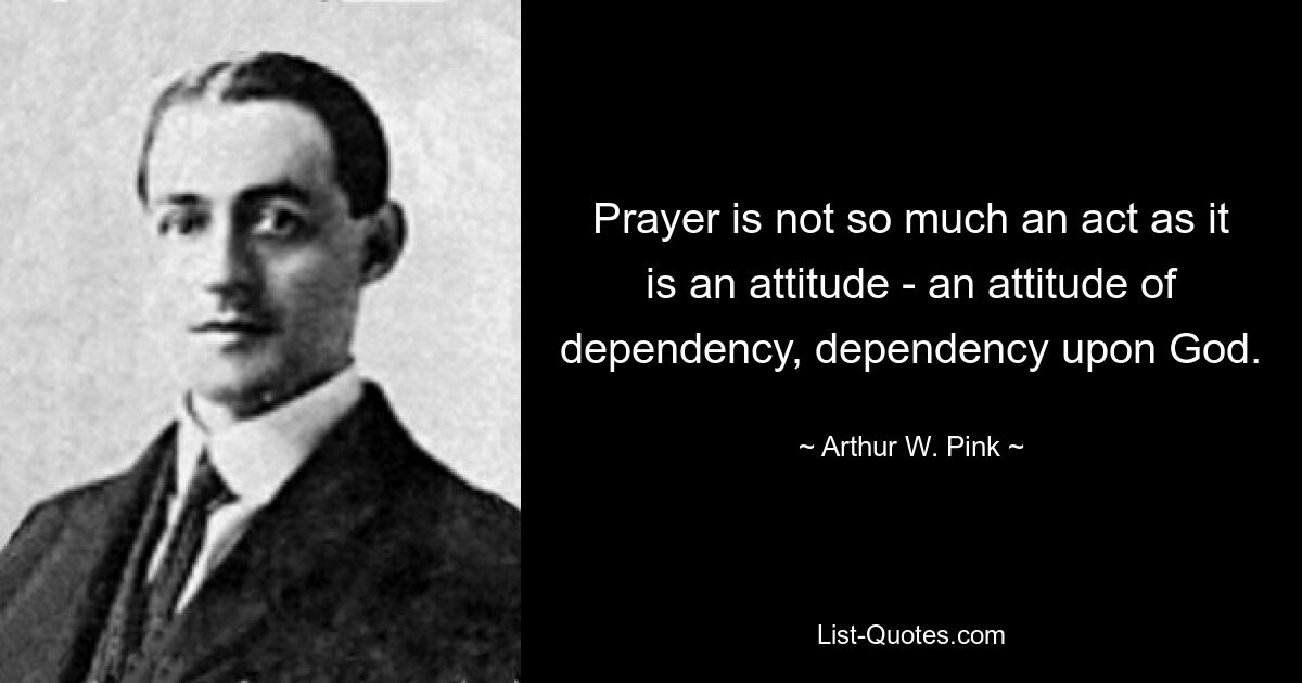 Prayer is not so much an act as it is an attitude - an attitude of dependency, dependency upon God. — © Arthur W. Pink