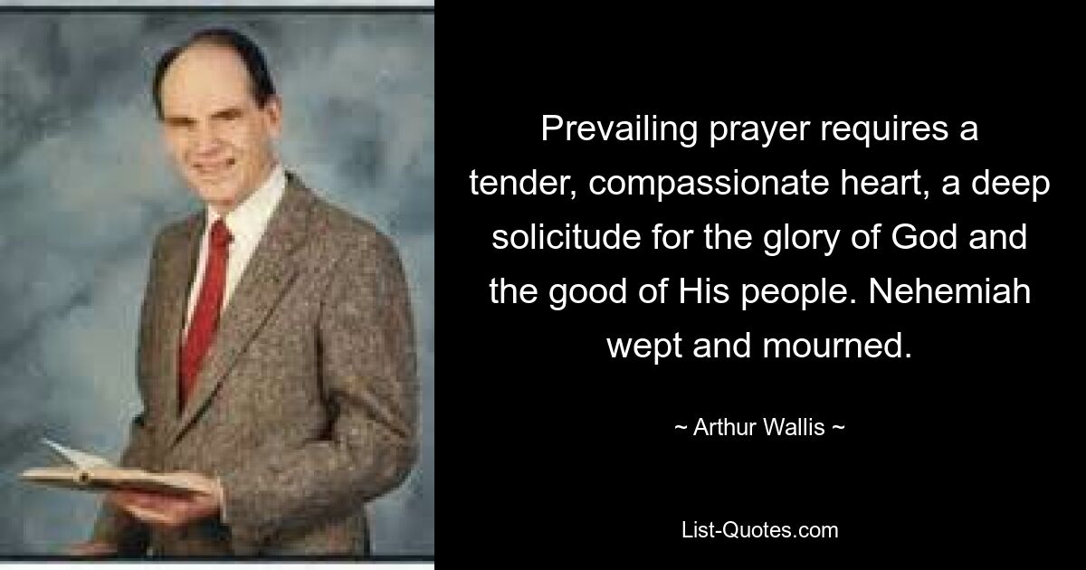 Prevailing prayer requires a tender, compassionate heart, a deep solicitude for the glory of God and the good of His people. Nehemiah wept and mourned. — © Arthur Wallis