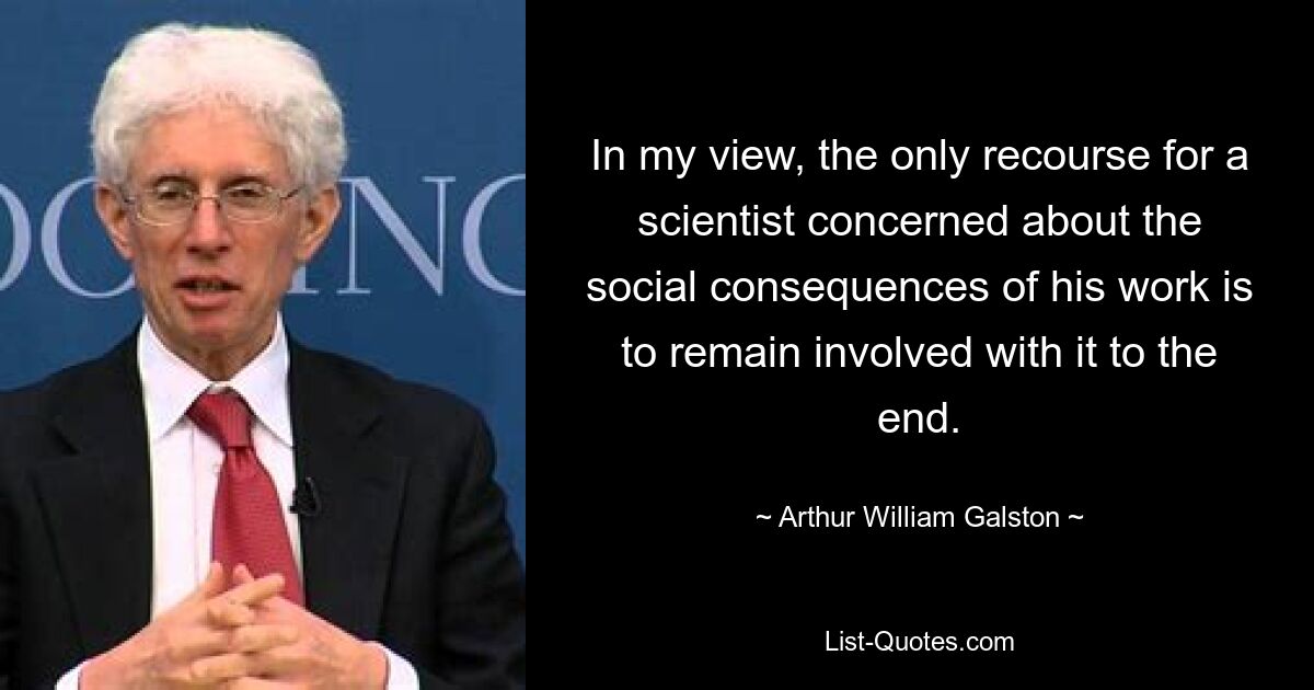 In my view, the only recourse for a scientist concerned about the social consequences of his work is to remain involved with it to the end. — © Arthur William Galston