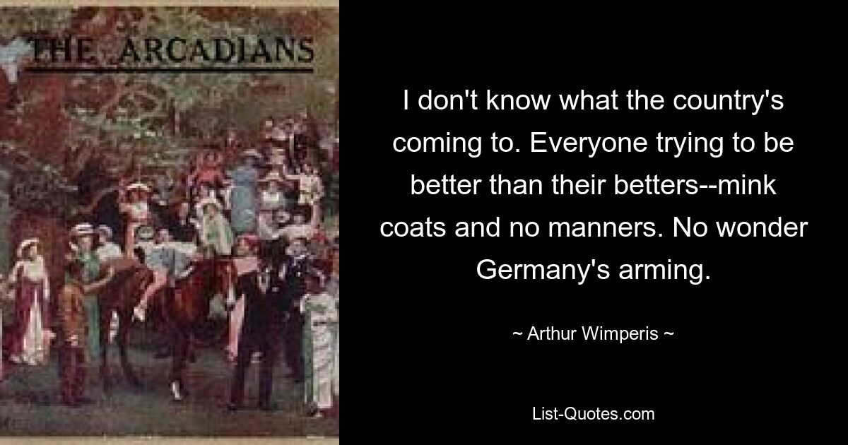 I don't know what the country's coming to. Everyone trying to be better than their betters--mink coats and no manners. No wonder Germany's arming. — © Arthur Wimperis