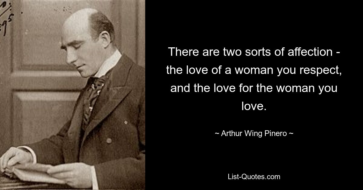 There are two sorts of affection - the love of a woman you respect, and the love for the woman you love. — © Arthur Wing Pinero