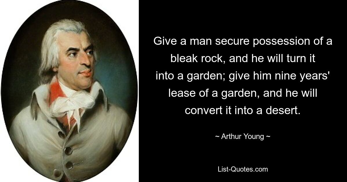 Give a man secure possession of a bleak rock, and he will turn it into a garden; give him nine years' lease of a garden, and he will convert it into a desert. — © Arthur Young