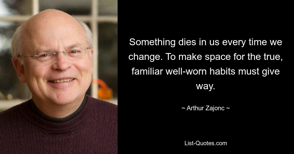 Something dies in us every time we change. To make space for the true, familiar well-worn habits must give way. — © Arthur Zajonc