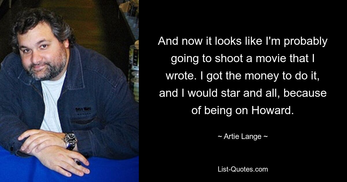 And now it looks like I'm probably going to shoot a movie that I wrote. I got the money to do it, and I would star and all, because of being on Howard. — © Artie Lange