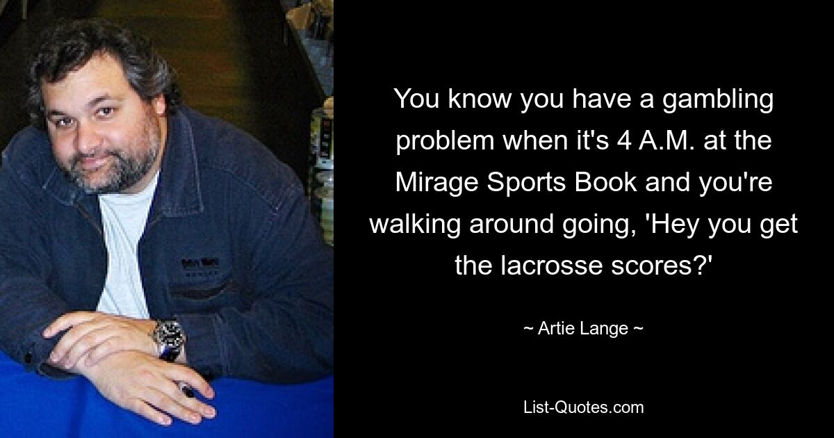 You know you have a gambling problem when it's 4 A.M. at the Mirage Sports Book and you're walking around going, 'Hey you get the lacrosse scores?' — © Artie Lange