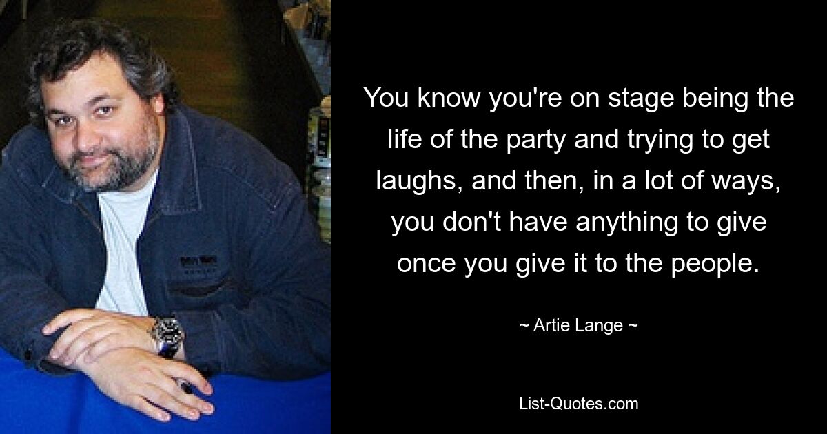 You know you're on stage being the life of the party and trying to get laughs, and then, in a lot of ways, you don't have anything to give once you give it to the people. — © Artie Lange