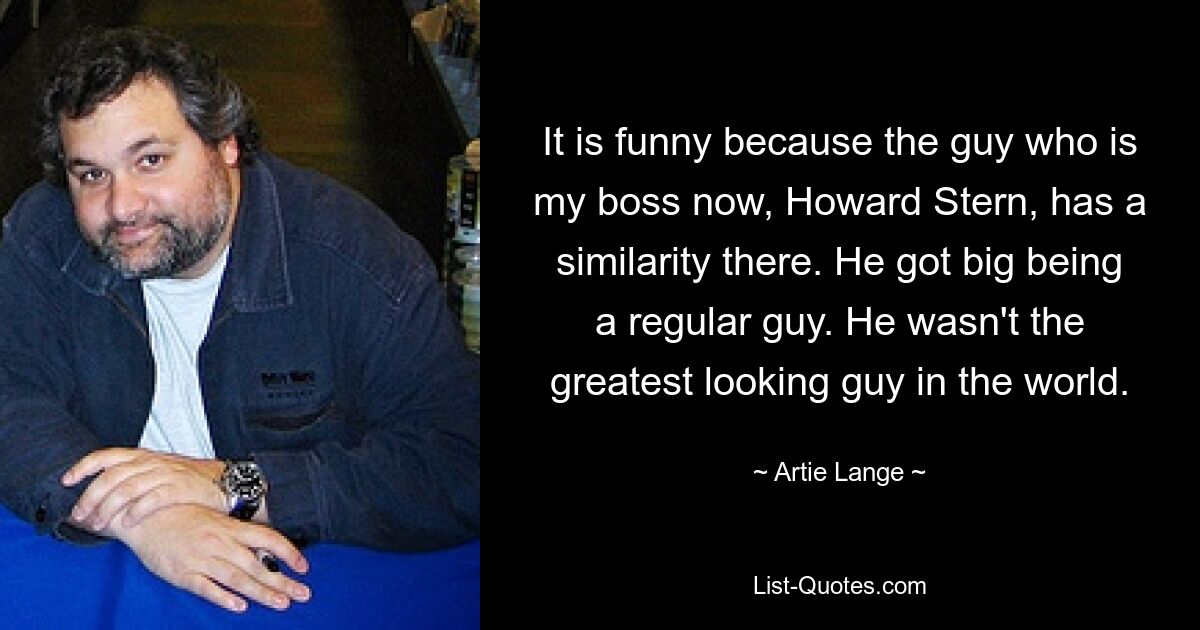 It is funny because the guy who is my boss now, Howard Stern, has a similarity there. He got big being a regular guy. He wasn't the greatest looking guy in the world. — © Artie Lange