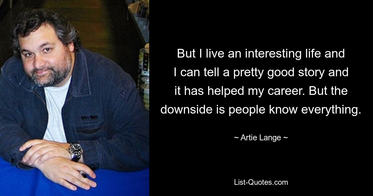 But I live an interesting life and I can tell a pretty good story and it has helped my career. But the downside is people know everything. — © Artie Lange