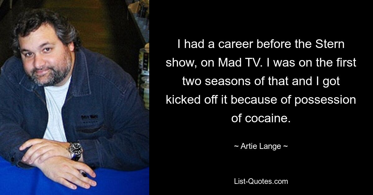 I had a career before the Stern show, on Mad TV. I was on the first two seasons of that and I got kicked off it because of possession of cocaine. — © Artie Lange