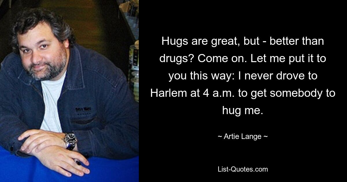 Hugs are great, but - better than drugs? Come on. Let me put it to you this way: I never drove to Harlem at 4 a.m. to get somebody to hug me. — © Artie Lange