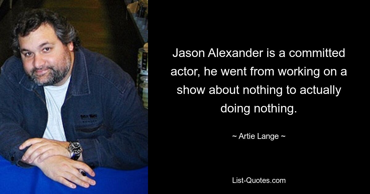 Jason Alexander is a committed actor, he went from working on a show about nothing to actually doing nothing. — © Artie Lange