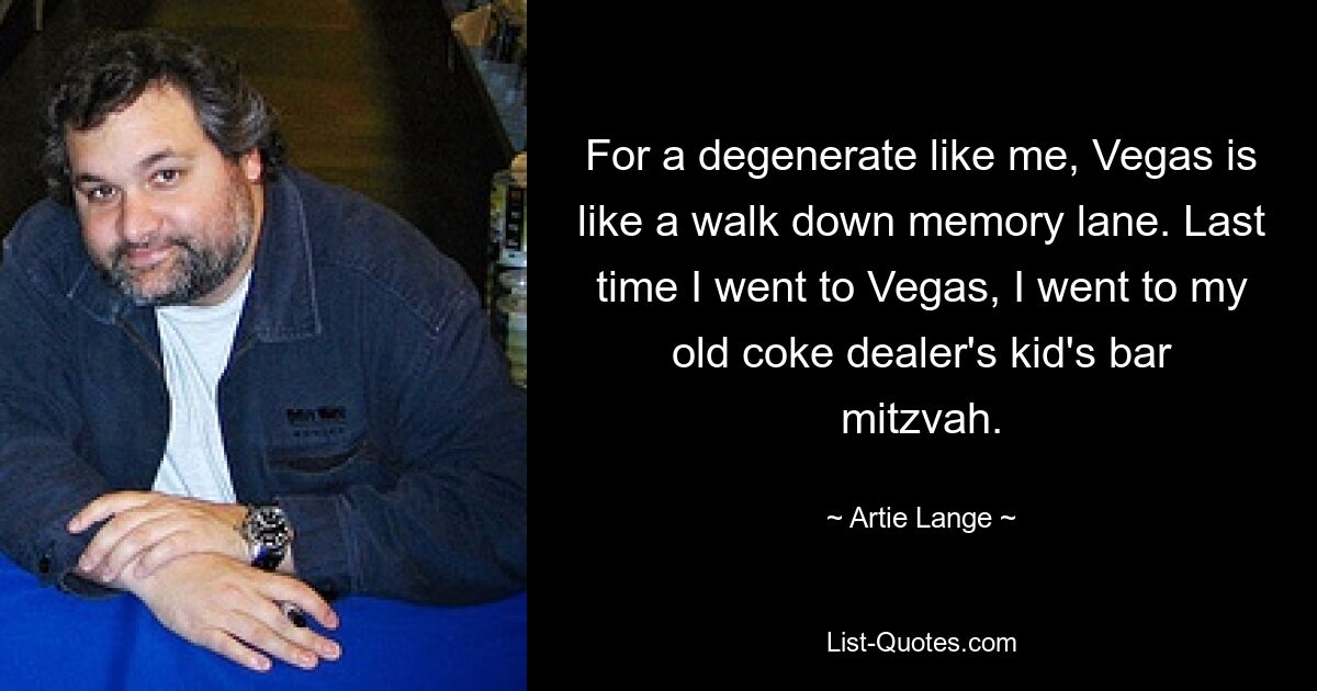 For a degenerate like me, Vegas is like a walk down memory lane. Last time I went to Vegas, I went to my old coke dealer's kid's bar mitzvah. — © Artie Lange