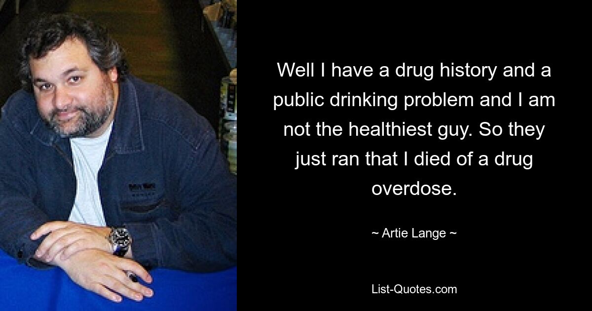 Well I have a drug history and a public drinking problem and I am not the healthiest guy. So they just ran that I died of a drug overdose. — © Artie Lange