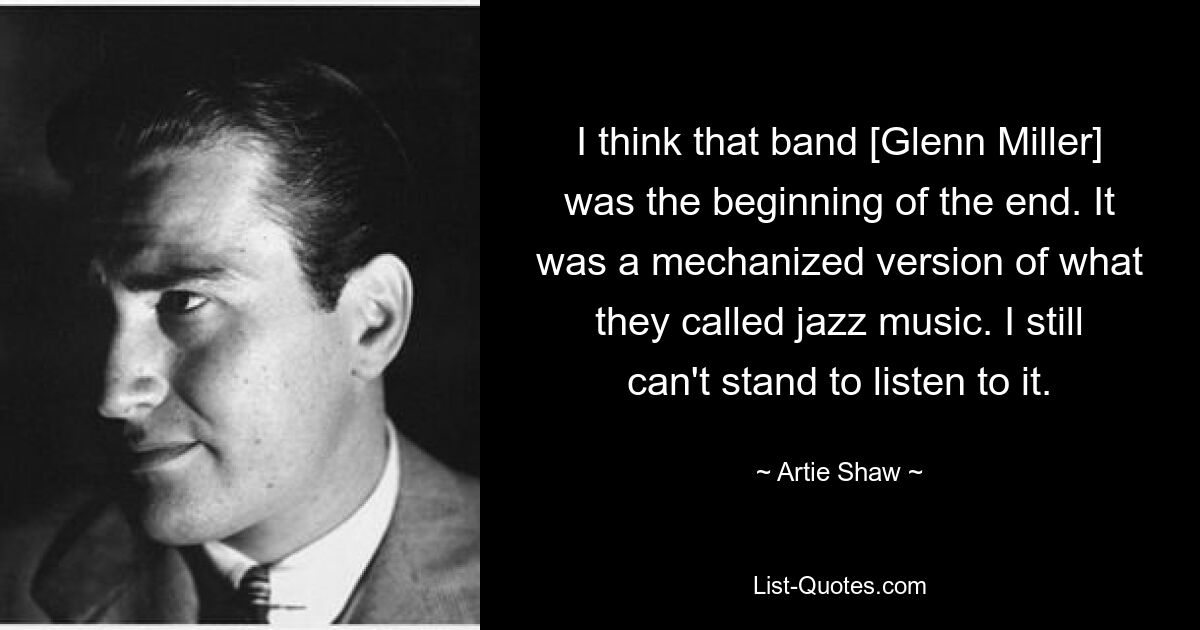 I think that band [Glenn Miller] was the beginning of the end. It was a mechanized version of what they called jazz music. I still can't stand to listen to it. — © Artie Shaw