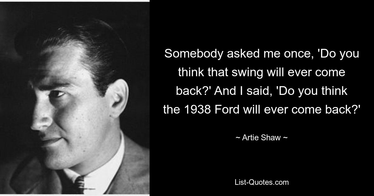 Somebody asked me once, 'Do you think that swing will ever come back?' And I said, 'Do you think the 1938 Ford will ever come back?' — © Artie Shaw