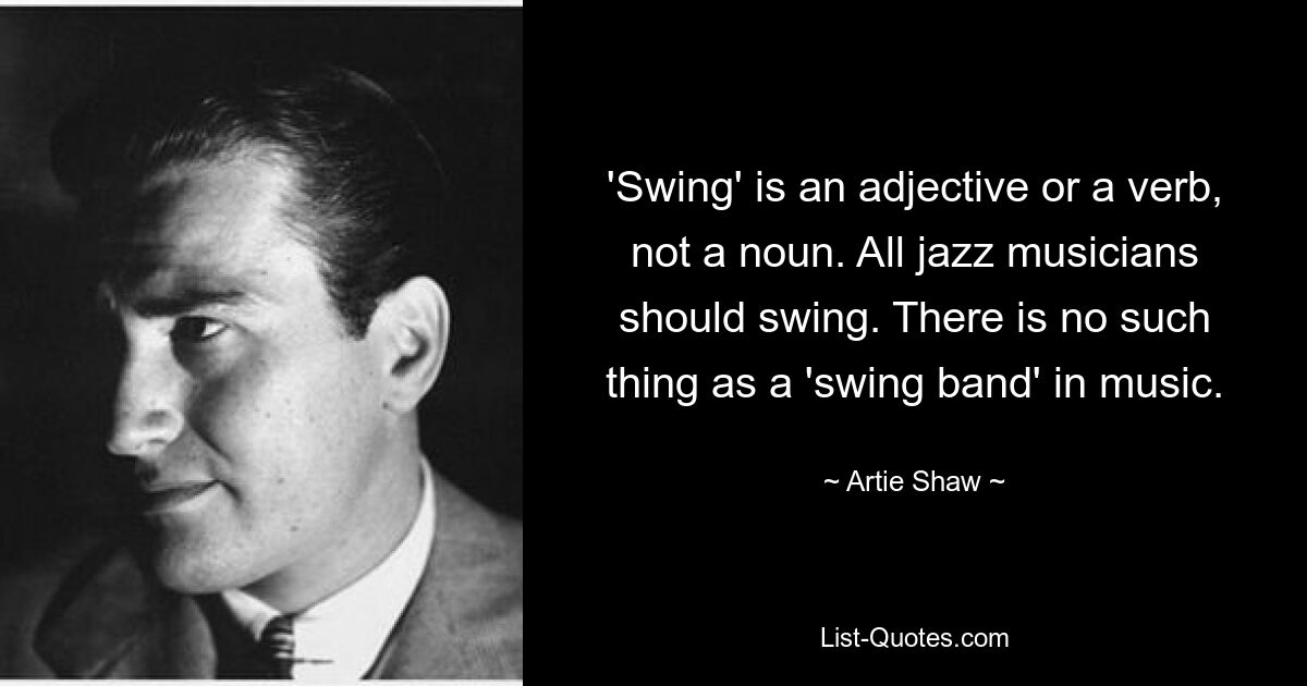 'Swing' is an adjective or a verb, not a noun. All jazz musicians should swing. There is no such thing as a 'swing band' in music. — © Artie Shaw