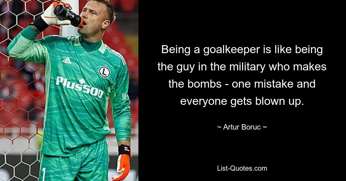 Being a goalkeeper is like being the guy in the military who makes the bombs - one mistake and everyone gets blown up. — © Artur Boruc