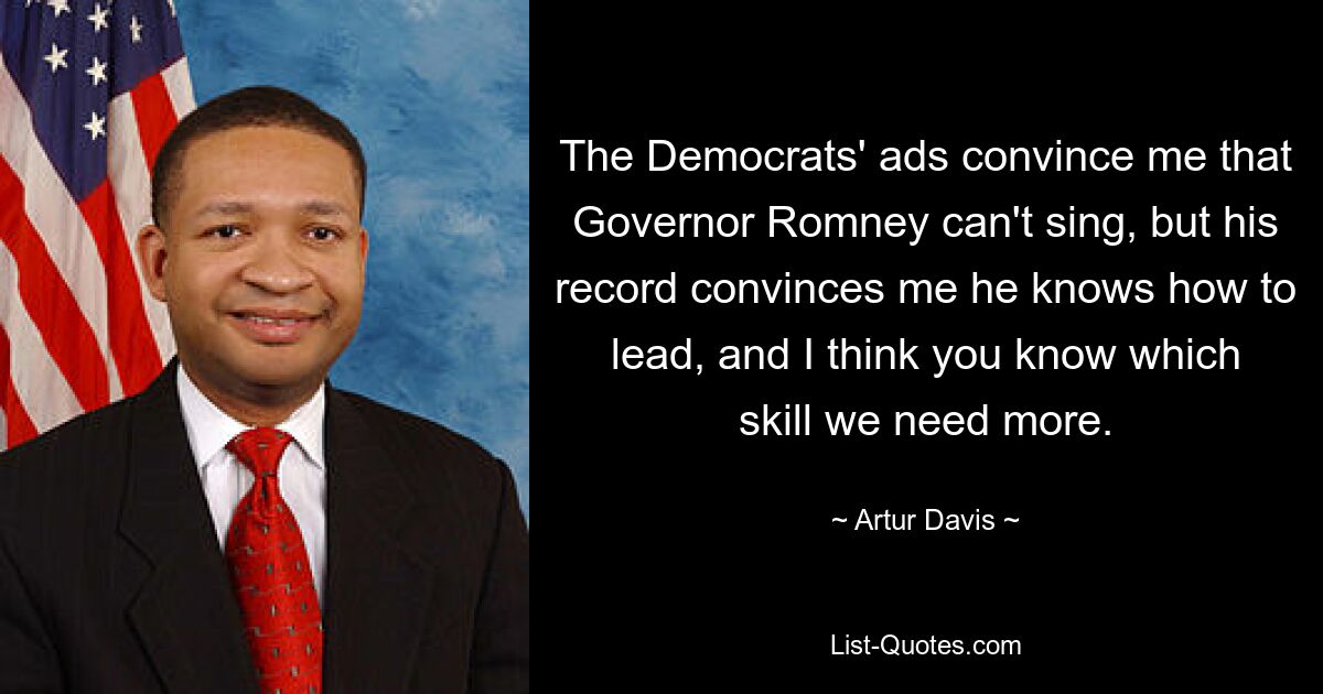 The Democrats' ads convince me that Governor Romney can't sing, but his record convinces me he knows how to lead, and I think you know which skill we need more. — © Artur Davis