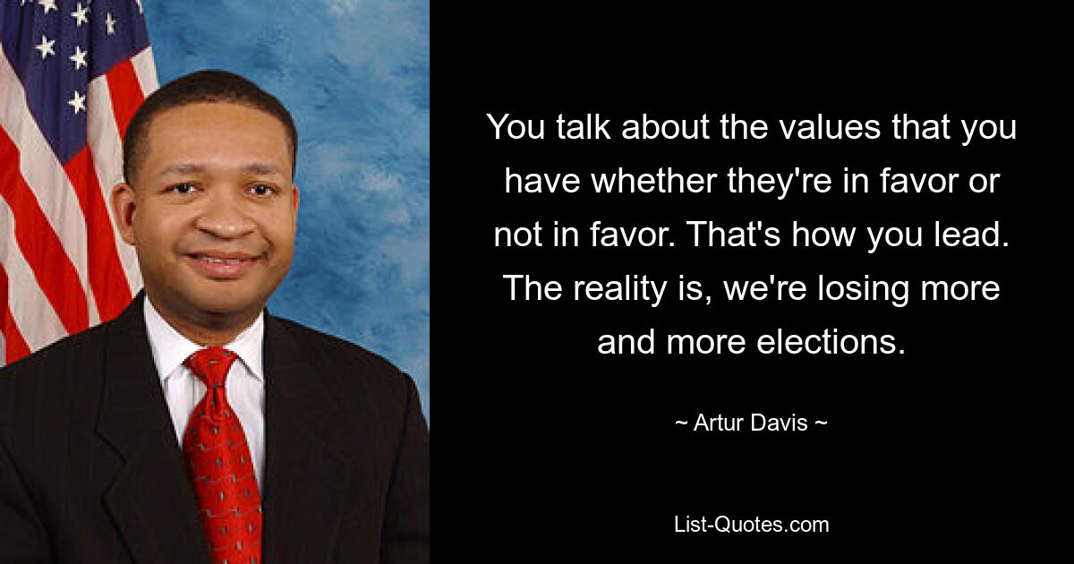 You talk about the values that you have whether they're in favor or not in favor. That's how you lead. The reality is, we're losing more and more elections. — © Artur Davis